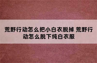 荒野行动怎么把小白衣脱掉 荒野行动怎么脱下纯白衣服